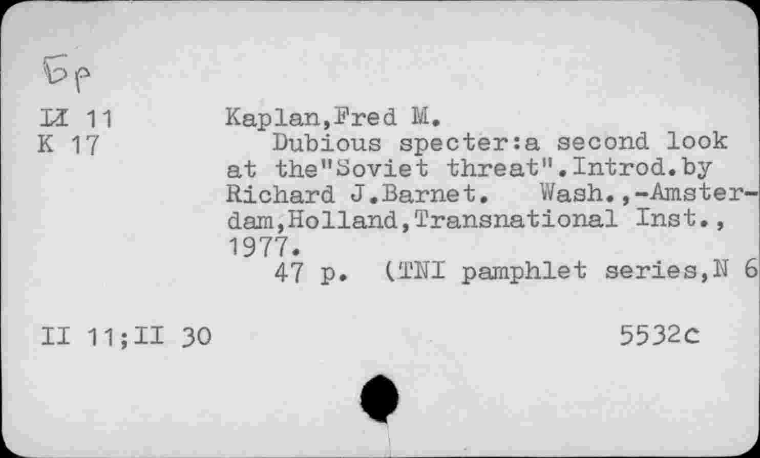 ﻿H 11
K 17
Kaplan,?red M.
Dubious specter:a second look at the”Soviet threat".Introd.by Richard J.Barnet. Wash.,-Amsterdam, HoHand,Transnational Inst., 1977.
47 p. (TNI pamphlet series,K 6
II 11 ; II 30
5532c